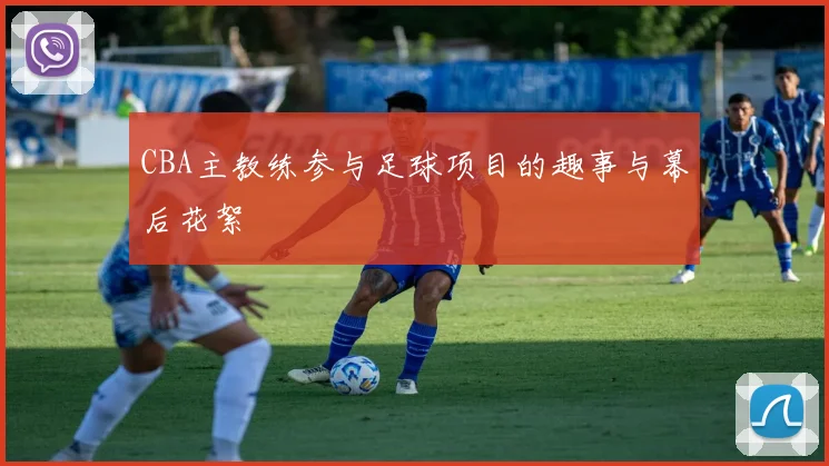 CBA主教练参与足球项目的趣事与幕后花絮
